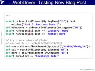 ...WebDriver: Testing New Blog Post

                    ...

                    assert driver.findElement(By.tagName("h1")).text.
                        matches('Post.*: Bart was here.*')
                    def h3headers = driver.findElements(By.tagName("h3"))
                    assert h3headers[1].text == 'Category: Home'
© ASERT 2006-2009




                    assert h3headers[2].text == 'Author: Bart'

                    // try a more advanced finder
                    // content is at: //TABLE/TBODY/TR/TD/P
                    def row = driver.findElement(By.xpath("//table/tbody/tr"))
                    def col = row.findElement(By.tagName("td"))
                    def para = col.findElement(By.tagName("p"))
                    assert para.text == 'Cowabunga dude!'




                                                                       AJUG_SEP2009 - 83
 