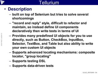 Tellurium
                    • Description
                      – built on top of Selenium but tries to solve several
                        shortcomings
                      – "record and reply" style, difficult to refactor and
                        maintain, so instead define UI components
                        declaratively then write tests in terms of UI
© ASERT 2006-2009




                      – Provides many predefined UI objects for you to use
                        directly, such as Button, CheckBox, InputBox,
                        Selector, TextBox, and Table but also ability to write
                        your own custom UI objects
                      – Supports advanced locating mechanisms: composite
                        locator, "group locating"
                      – Supports testing DSL
                      – Supports data-driven tests
                                                                      AJUG_SEP2009 - 84
 