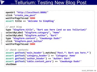 ...Tellurium: Testing New Blog Post
                    openUrl "http://localhost:8080/"
                    click "create_new_post"
                    waitForPageToLoad 5000
                    assert title == 'Welcome to SimpBlog'

                    // post blog
                    type "blogform.title", "Bart was here (and so was Tellurium)"
                    selectByLabel "blogform.category", "Home"
© ASERT 2006-2009




                    selectByLabel "blogform.author", "Bart"
                    type "blogform.content", "Cowabunga Dude!"
                    click "blogform.post_button"
                    waitForPageToLoad 5000

                    // check contents
                    assert getText('main_header').matches('Post.*: Bart was here.*')
                    assert getText('category_header') == 'Category: Home'
                    assert getText('author_header') == 'Author: Bart'
                    assert getText('table.content_para') == 'Cowabunga Dude!'
                    shutDown

                                                                             AJUG_SEP2009 - 88
 