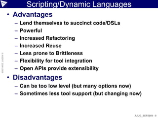 Scripting/Dynamic Languages
                    • Advantages
                      –   Lend themselves to succinct code/DSLs
                      –   Powerful
                      –   Increased Refactoring
                      –   Increased Reuse
                      –   Less prone to Brittleness
© ASERT 2006-2009




                      –   Flexibility for tool integration
                      –   Open APIs provide extensibility
                    • Disadvantages
                      – Can be too low level (but many options now)
                      – Sometimes less tool support (but changing now)



                                                                   AJUG_SEP2009 - 9
 