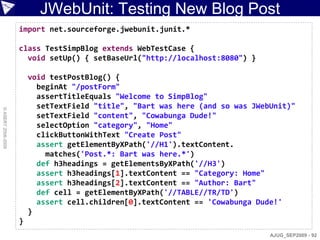 JWebUnit: Testing New Blog Post
                    import net.sourceforge.jwebunit.junit.*

                    class TestSimpBlog extends WebTestCase {
                      void setUp() { setBaseUrl("http://localhost:8080") }

                        void testPostBlog() {
                          beginAt "/postForm"
                          assertTitleEquals "Welcome to SimpBlog"
                          setTextField "title", "Bart was here (and so was JWebUnit)"
© ASERT 2006-2009




                          setTextField "content", "Cowabunga Dude!"
                          selectOption "category", "Home"
                          clickButtonWithText "Create Post"
                          assert getElementByXPath('//H1').textContent.
                            matches('Post.*: Bart was here.*')
                          def h3headings = getElementsByXPath('//H3')
                          assert h3headings[1].textContent == "Category: Home"
                          assert h3headings[2].textContent == "Author: Bart"
                          def cell = getElementByXPath('//TABLE//TR/TD')
                          assert cell.children[0].textContent == 'Cowabunga Dude!'
                        }
                    }
                                                                               AJUG_SEP2009 - 92
 