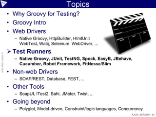 Topics
                    • Why Groovy for Testing?
                    • Groovy Intro
                    • Web Drivers
                      – Native Groovy, HttpBuilder, HtmlUnit
                        WebTest, Watij, Selenium, WebDriver, ...
                     Test Runners
© ASERT 2006-2009




                      – Native Groovy, JUnit, TestNG, Spock, EasyB, JBehave,
                        Cucumber, Robot Framework, FitNesse/Slim
                    • Non-web Drivers
                      – SOAP/REST, Database, FEST, ...
                    • Other Tools
                      – SoapUI, ITest2, Sahi, JMeter, Twist, ...
                    • Going beyond
                      – Polyglot, Model-driven, Constraint/logic languages, Concurrency
                                                                                 AJUG_SEP2009 - 93
 