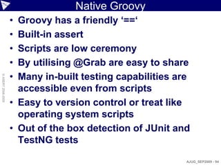 Native Groovy
                    • Groovy has a friendly ‘==‘
                    • Built-in assert
                    • Scripts are low ceremony
                    • By utilising @Grab are easy to share
                    • Many in-built testing capabilities are
© ASERT 2006-2009




                      accessible even from scripts
                    • Easy to version control or treat like
                      operating system scripts
                    • Out of the box detection of JUnit and
                      TestNG tests

                                                           AJUG_SEP2009 - 94
 