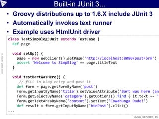Built-in JUnit 3...
                    • Groovy distributions up to 1.6.X include JUnit 3
                    • Automatically invokes text runner
                    • Example uses HtmlUnit driver
                    class TestSimpBlogJUnit extends TestCase {
                      def page

                     void setUp() {
© ASERT 2006-2009




                       page = new WebClient().getPage('http://localhost:8080/postForm')
                       assert 'Welcome to SimpBlog' == page.titleText
                     }

                      void testBartWasHere() {
                         // fill in blog entry and post it
                        def form = page.getFormByName('post')
                        form.getInputByName('title').setValueAttribute('Bart was here (and
                        form.getSelectByName('category').getOptions().find { it.text == 'H
                        form.getTextAreaByName('content').setText('Cowabunga Dude!')
                        def result = form.getInputByName('btnPost').click()
                    ...
                                                                             AJUG_SEP2009 - 95
 