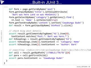 ...Built-in JUnit 3...
                    ...
                            def form = page.getFormByName('post')
                            form.getInputByName('title').setValueAttribute(
                              'Bart was here (and so was HtmlUnit)')
                            form.getSelectByName('category').getOptions().find {
                              it.text == 'Home' }.setSelected(true)
                            form.getTextAreaByName('content').setText('Cowabunga Dude!')
                            def result = form.getInputByName('btnPost').click()

                            // check blog post details
© ASERT 2006-2009




                            assert result.getElementsByTagName('h1').item(0).
                              textContent.matches('Post.*: Bart was here.*')
                            def h3headings = result.getElementsByTagName('h3')
                            assert h3headings.item(1).textContent == 'Category: Home'
                            assert h3headings.item(2).textContent == 'Author: Bart'

                            // expecting: <table><tr><td><p>Cowabunga Dude!</p></td></tr></tab
                            def cell = result.getByXPath('//TABLE//TR/TD')[0]
                            def para = cell.getFirstChild()
                            assert para.textContent == 'Cowabunga Dude!'
                        }
                    }
                                                                                  AJUG_SEP2009 - 96
 