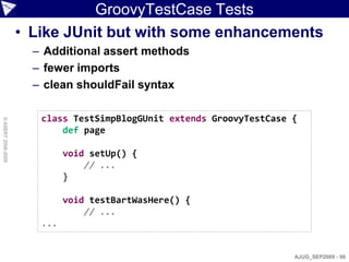GroovyTestCase Tests
                    • Like JUnit but with some enhancements
                      – Additional assert methods
                      – fewer imports
                      – clean shouldFail syntax

                       class TestSimpBlogGUnit extends GroovyTestCase {
© ASERT 2006-2009




                           def page

                             void setUp() {
                                 // ...
                             }

                             void testBartWasHere() {
                                 // ...
                       ...


                                                                      AJUG_SEP2009 - 98
 