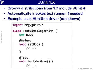 JUnit 4.X
                    • Groovy distributions from 1.7 include JUnit 4
                    • Automatically invokes text runner if needed
                    • Example uses HtmlUnit driver (not shown)
                        import org.junit.*
                        class TestSimpBlogJUnit4 {
© ASERT 2006-2009




                            def page
                            @Before
                            void setUp() {
                                // ...
                            }
                            @Test
                            void bartWasHere() {
                                // ...
                                                               AJUG_SEP2009 - 99
 