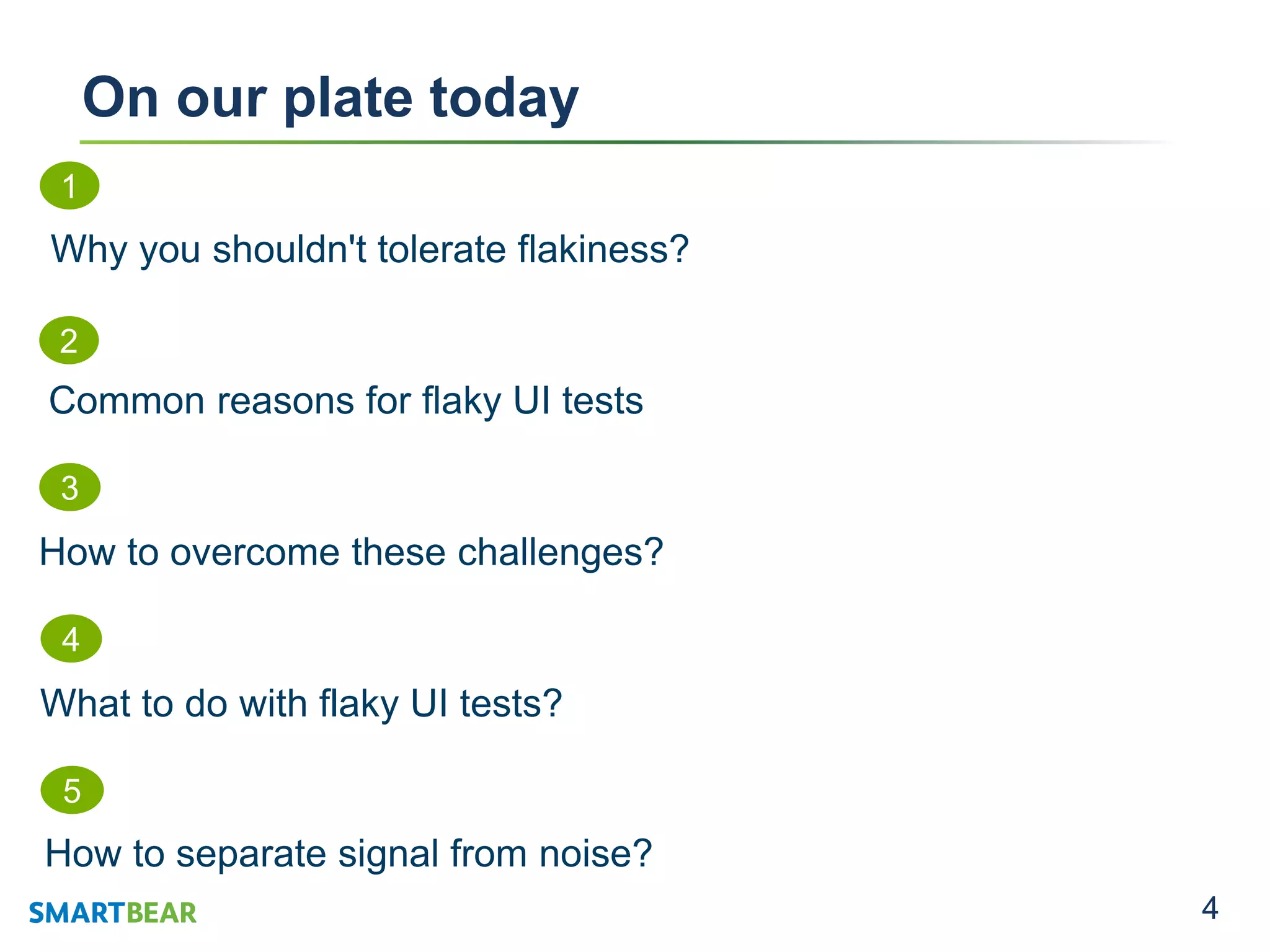 4
On our plate today
1
Why you shouldn't tolerate flakiness?
2
Common reasons for flaky UI tests
4
What to do with flaky UI tests?
5
How to separate signal from noise?
3
How to overcome these challenges?
 
