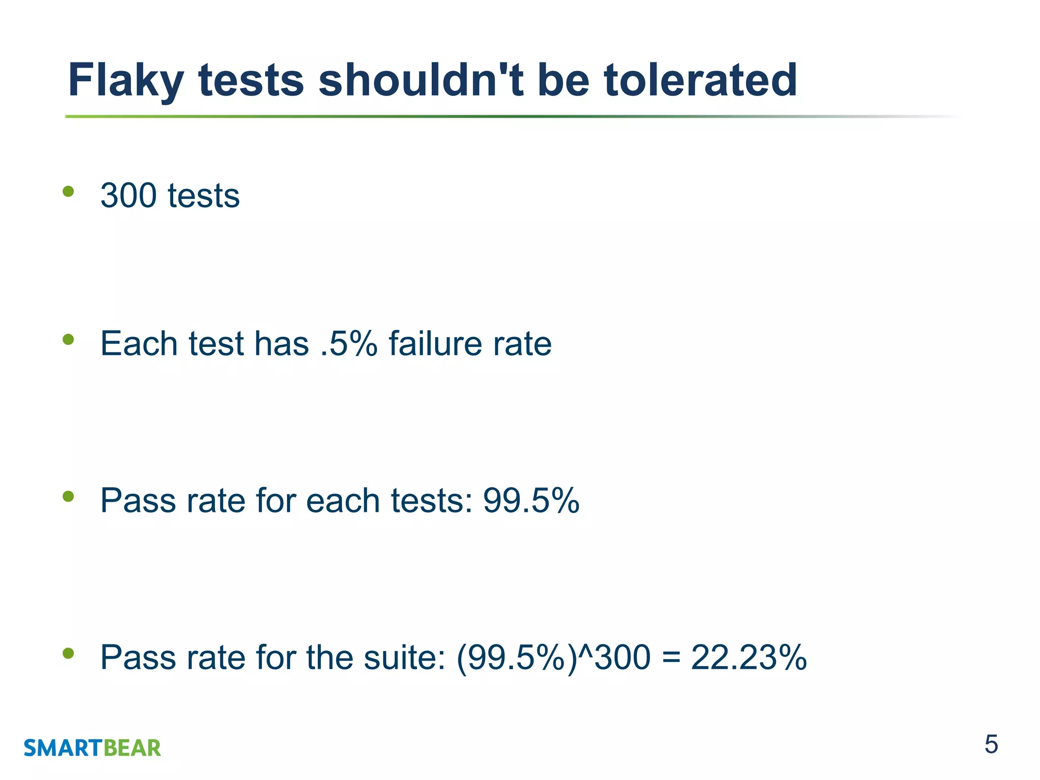 5
Flaky tests shouldn't be tolerated
• 300 tests
• Each test has .5% failure rate
• Pass rate for each tests: 99.5%
• Pass rate for the suite: (99.5%)^300 = 22.23%
 