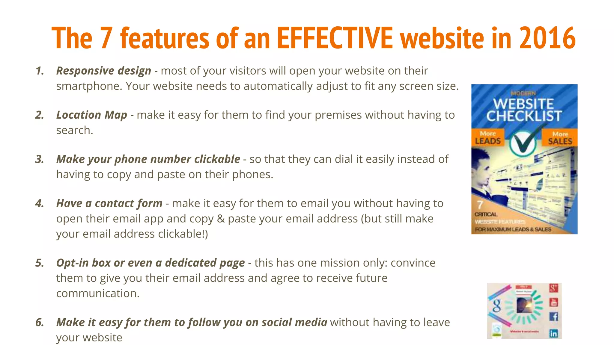 The 7 features of an EFFECTIVE website in 2016
1. Responsive design - most of your visitors will open your website on their
smartphone. Your website needs to automatically adjust to fit any screen size.
2. Location Map - make it easy for them to find your premises without having to
search.
3. Make your phone number clickable - so that they can dial it easily instead of
having to copy and paste on their phones.
4. Have a contact form - make it easy for them to email you without having to
open their email app and copy & paste your email address (but still make
your email address clickable!)
5. Opt-in box or even a dedicated page - this has one mission only: convince
them to give you their email address and agree to receive future
communication.
6. Make it easy for them to follow you on social media without having to leave
your website
 