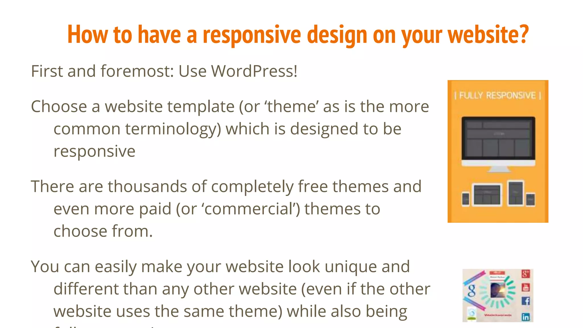 How to have a responsive design on your website?
First and foremost: Use WordPress!
Choose a website template (or ‘theme’ as is the more
common terminology) which is designed to be
responsive
There are thousands of completely free themes and
even more paid (or ‘commercial’) themes to
choose from.
You can easily make your website look unique and
different than any other website (even if the other
website uses the same theme) while also being
 