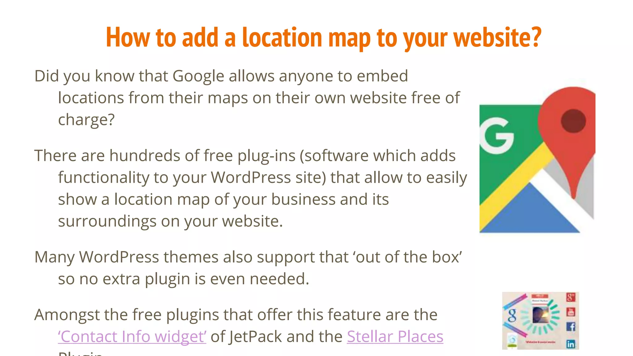 How to add a location map to your website?
Did you know that Google allows anyone to embed
locations from their maps on their own website free of
charge?
There are hundreds of free plug-ins (software which adds
functionality to your WordPress site) that allow to easily
show a location map of your business and its
surroundings on your website.
Many WordPress themes also support that ‘out of the box’
so no extra plugin is even needed.
Amongst the free plugins that offer this feature are the
‘Contact Info widget’ of JetPack and the Stellar Places
 