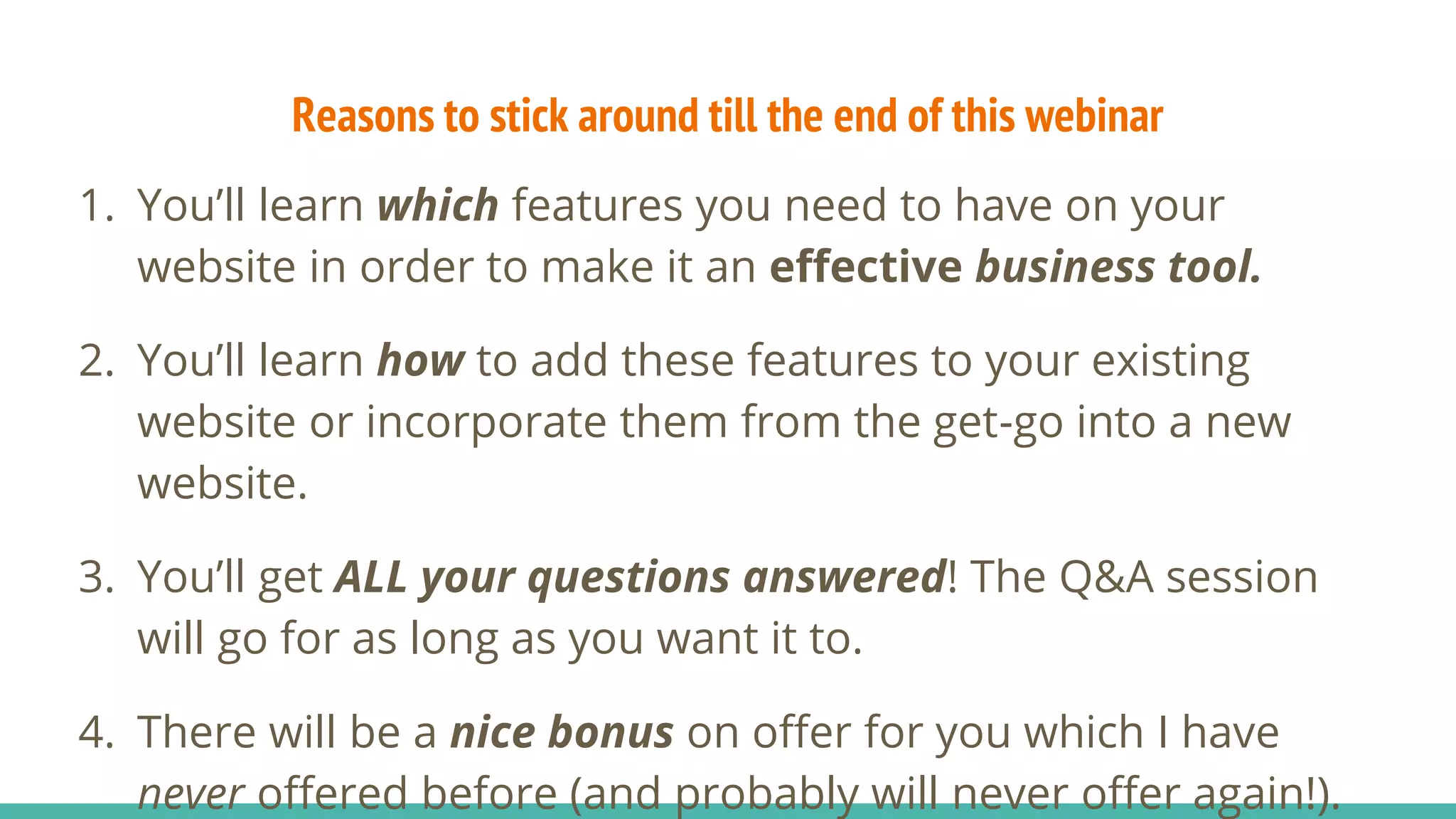 Reasons to stick around till the end of this webinar
1. You’ll learn which features you need to have on your
website in order to make it an effective business tool.
2. You’ll learn how to add these features to your existing
website or incorporate them from the get-go into a new
website.
3. You’ll get ALL your questions answered! The Q&A session
will go for as long as you want it to.
4. There will be a nice bonus on offer for you which I have
never offered before (and probably will never offer again!).
 