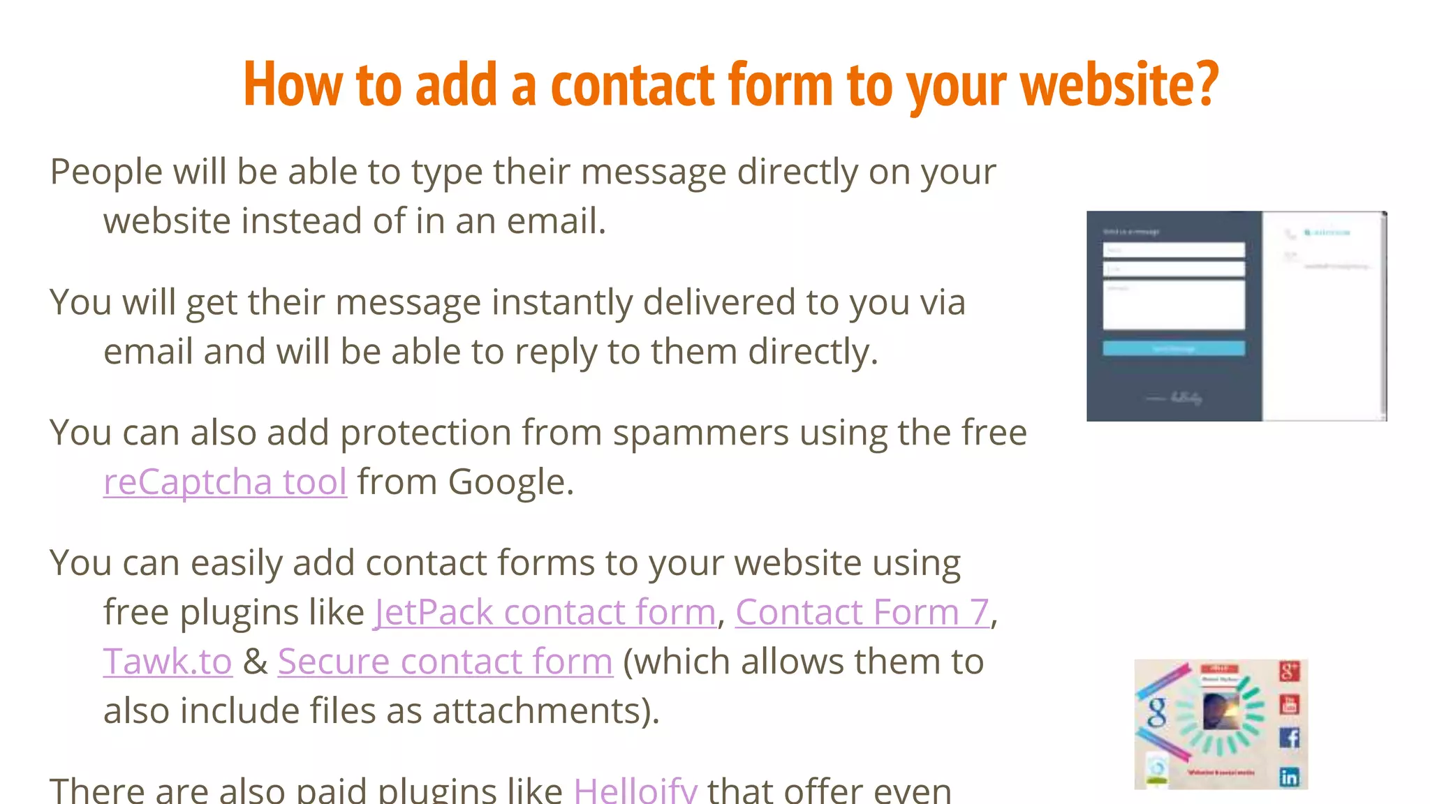 How to add a contact form to your website?
People will be able to type their message directly on your
website instead of in an email.
You will get their message instantly delivered to you via
email and will be able to reply to them directly.
You can also add protection from spammers using the free
reCaptcha tool from Google.
You can easily add contact forms to your website using
free plugins like JetPack contact form, Contact Form 7,
Tawk.to & Secure contact form (which allows them to
also include files as attachments).
 
