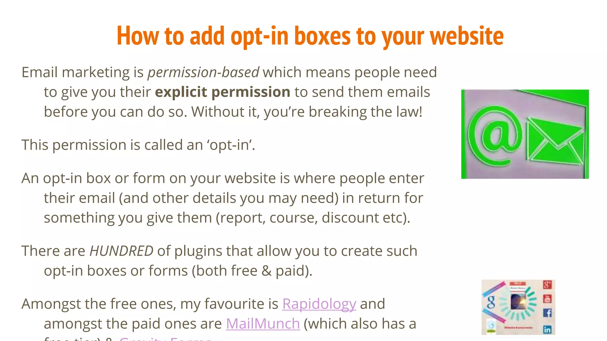 How to add opt-in boxes to your website
Email marketing is permission-based which means people need
to give you their explicit permission to send them emails
before you can do so. Without it, you’re breaking the law!
This permission is called an ‘opt-in’.
An opt-in box or form on your website is where people enter
their email (and other details you may need) in return for
something you give them (report, course, discount etc).
There are HUNDRED of plugins that allow you to create such
opt-in boxes or forms (both free & paid).
Amongst the free ones, my favourite is Rapidology and
amongst the paid ones are MailMunch (which also has a
 