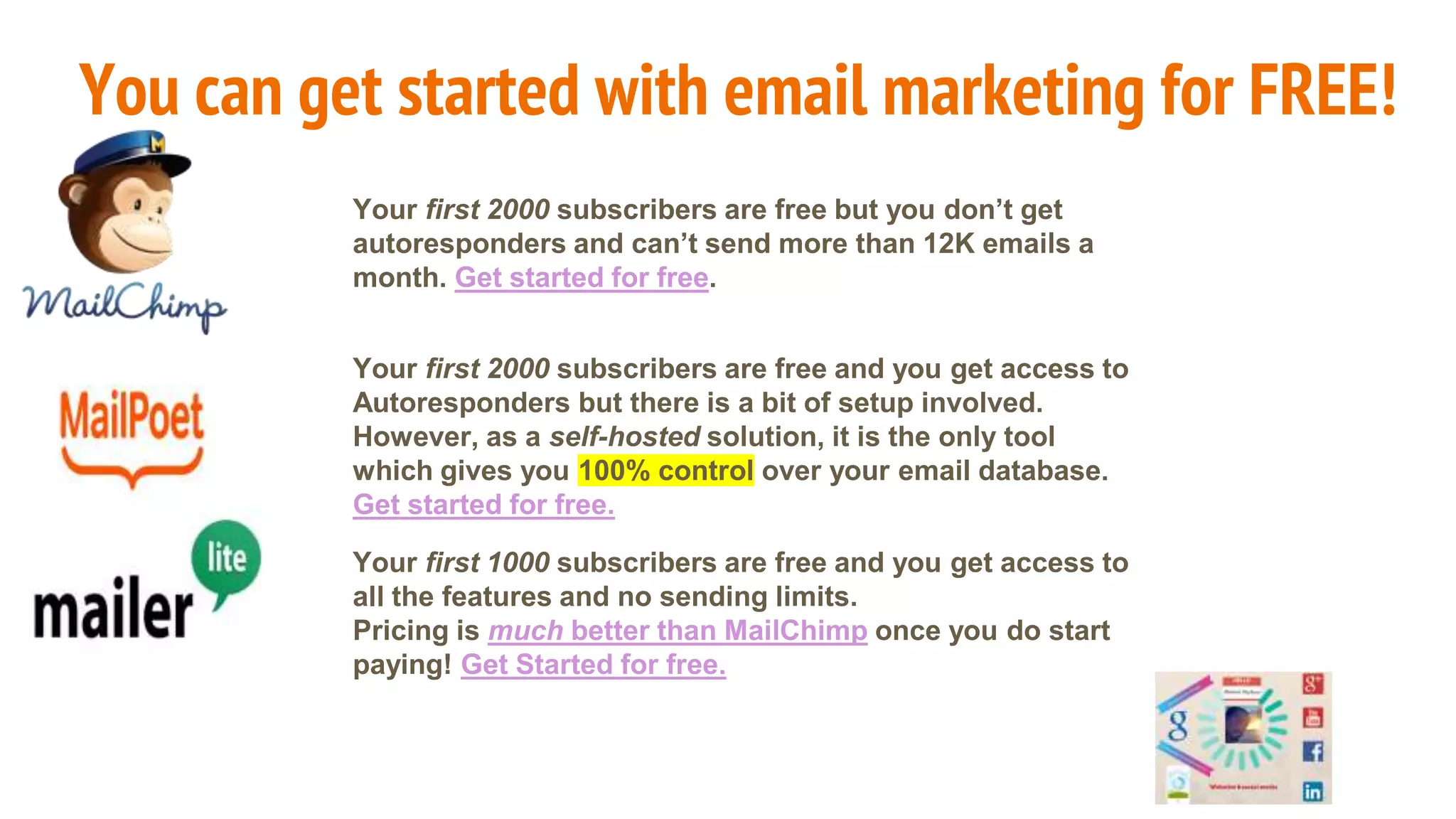 You can get started with email marketing for FREE!
Your first 2000 subscribers are free but you don’t get
autoresponders and can’t send more than 12K emails a
month. Get started for free.
Your first 2000 subscribers are free and you get access to
Autoresponders but there is a bit of setup involved.
However, as a self-hosted solution, it is the only tool
which gives you 100% control over your email database.
Get started for free.
Your first 1000 subscribers are free and you get access to
all the features and no sending limits.
Pricing is much better than MailChimp once you do start
paying! Get Started for free.
 