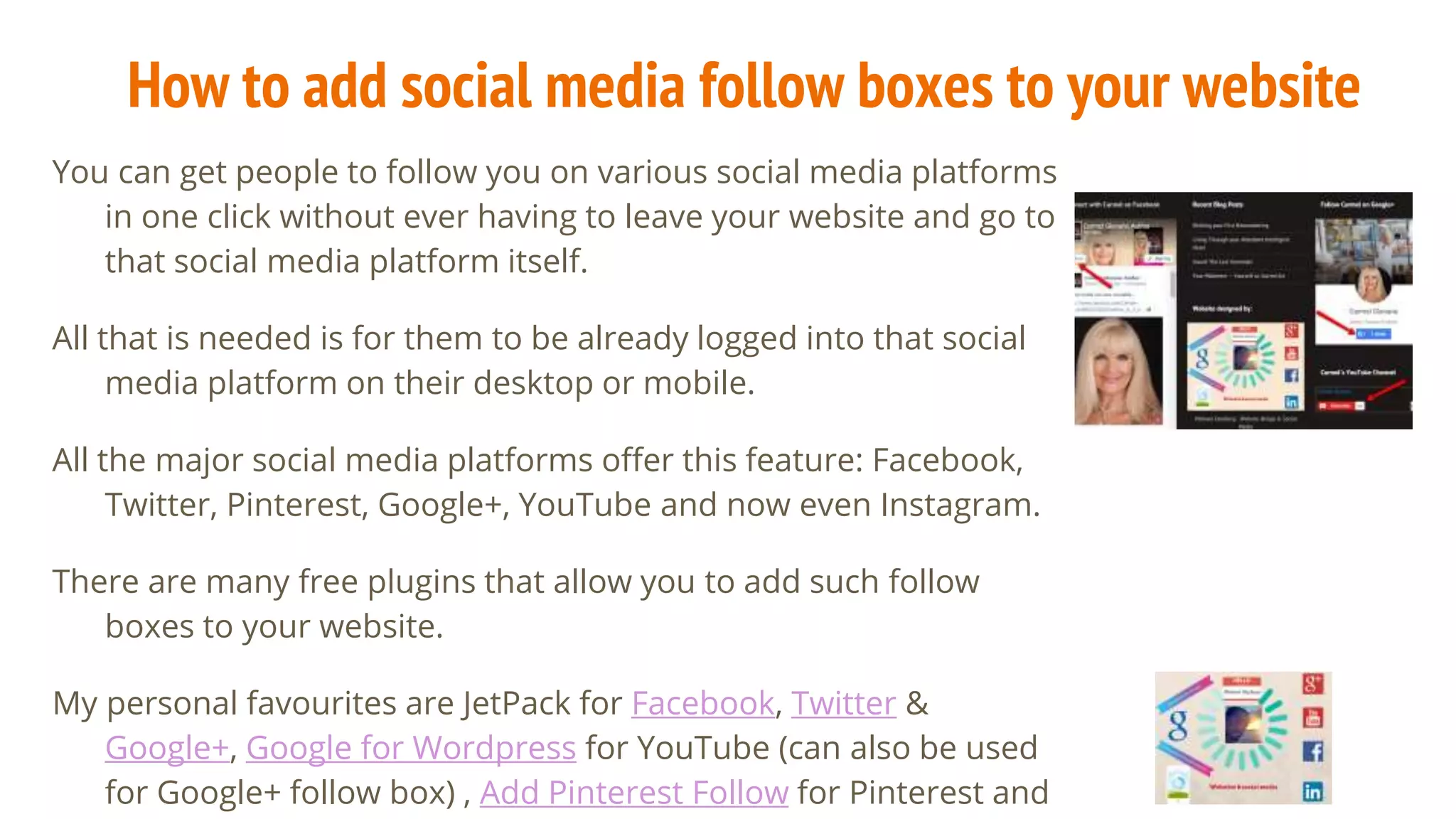 How to add social media follow boxes to your website
You can get people to follow you on various social media platforms
in one click without ever having to leave your website and go to
that social media platform itself.
All that is needed is for them to be already logged into that social
media platform on their desktop or mobile.
All the major social media platforms offer this feature: Facebook,
Twitter, Pinterest, Google+, YouTube and now even Instagram.
There are many free plugins that allow you to add such follow
boxes to your website.
My personal favourites are JetPack for Facebook, Twitter &
Google+, Google for Wordpress for YouTube (can also be used
for Google+ follow box) , Add Pinterest Follow for Pinterest and
 