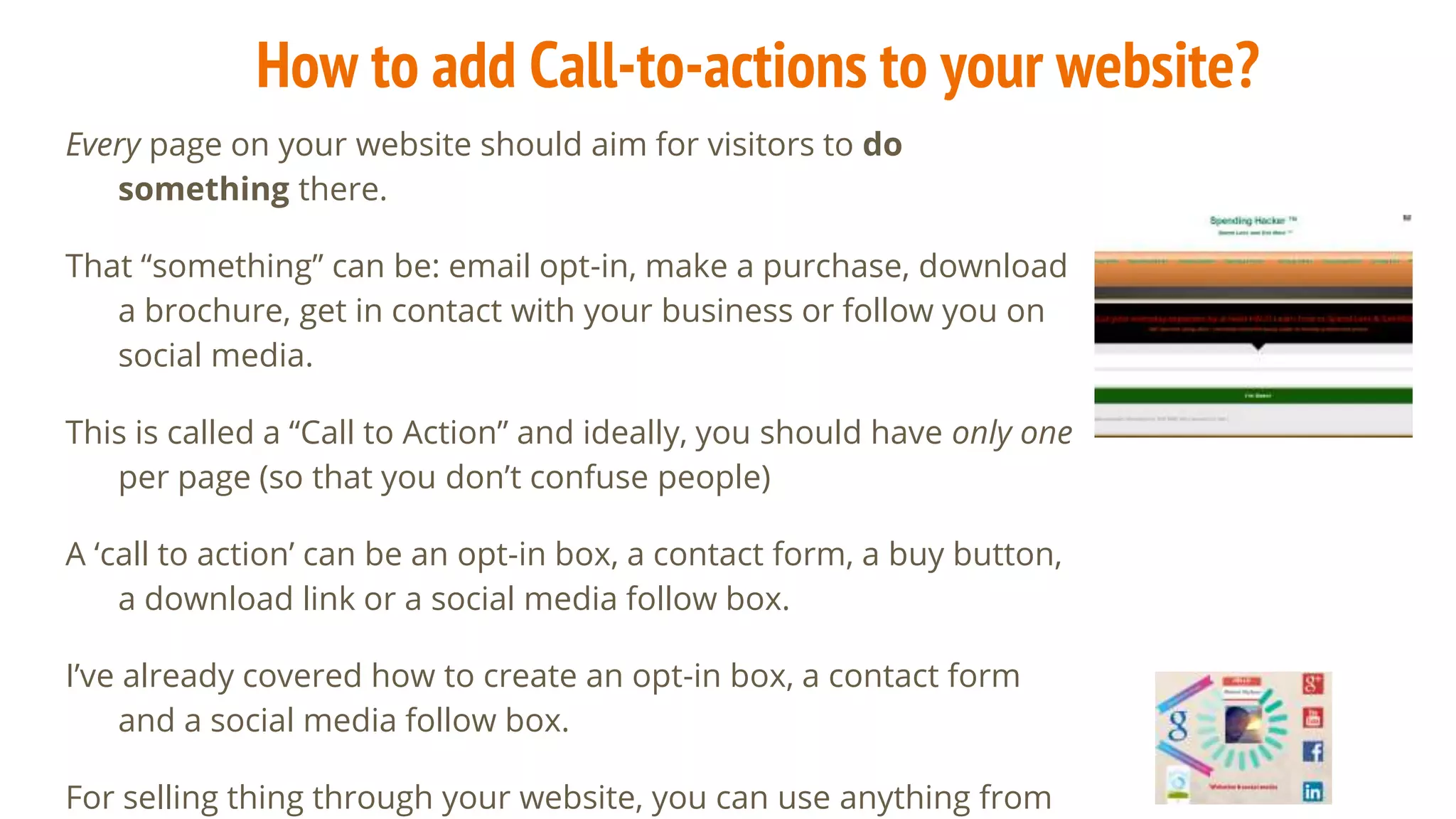 How to add Call-to-actions to your website?
Every page on your website should aim for visitors to do
something there.
That “something” can be: email opt-in, make a purchase, download
a brochure, get in contact with your business or follow you on
social media.
This is called a “Call to Action” and ideally, you should have only one
per page (so that you don’t confuse people)
A ‘call to action’ can be an opt-in box, a contact form, a buy button,
a download link or a social media follow box.
I’ve already covered how to create an opt-in box, a contact form
and a social media follow box.
For selling thing through your website, you can use anything from
 