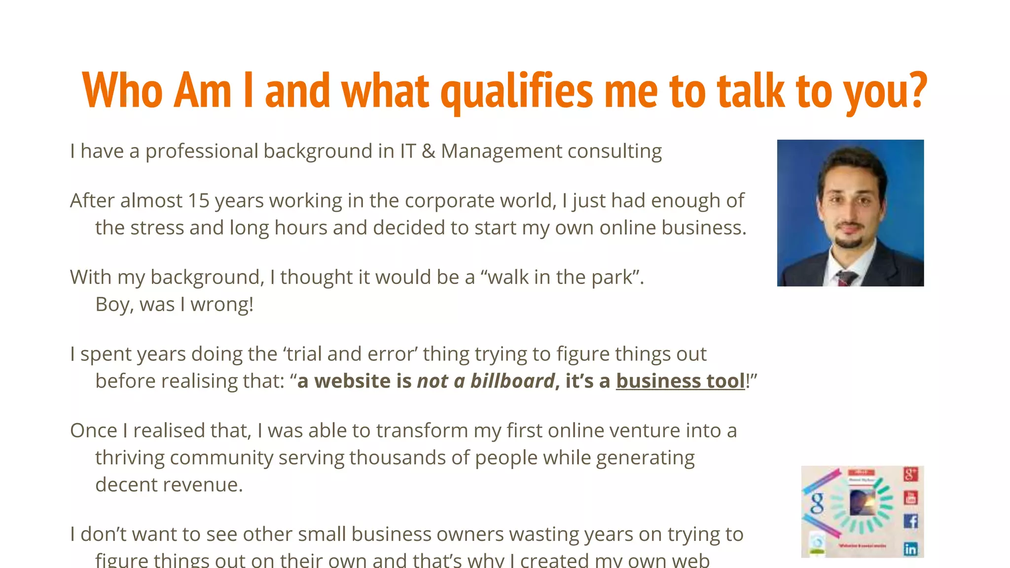 Who Am I and what qualifies me to talk to you?
I have a professional background in IT & Management consulting
After almost 15 years working in the corporate world, I just had enough of
the stress and long hours and decided to start my own online business.
With my background, I thought it would be a “walk in the park”.
Boy, was I wrong!
I spent years doing the ‘trial and error’ thing trying to figure things out
before realising that: “a website is not a billboard, it’s a business tool!”
Once I realised that, I was able to transform my first online venture into a
thriving community serving thousands of people while generating
decent revenue.
I don’t want to see other small business owners wasting years on trying to
 