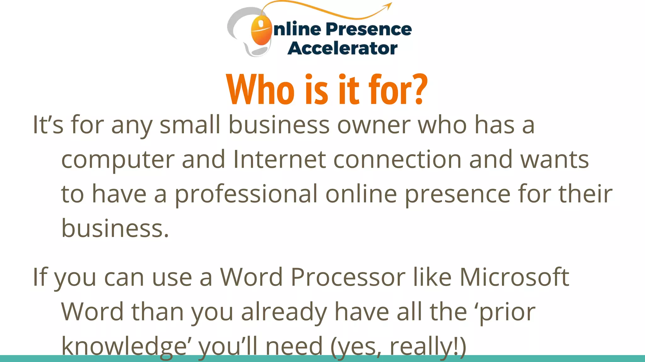 Who is it for?
It’s for any small business owner who has a
computer and Internet connection and wants
to have a professional online presence for their
business.
If you can use a Word Processor like Microsoft
Word than you already have all the ‘prior
knowledge’ you’ll need (yes, really!)
 
