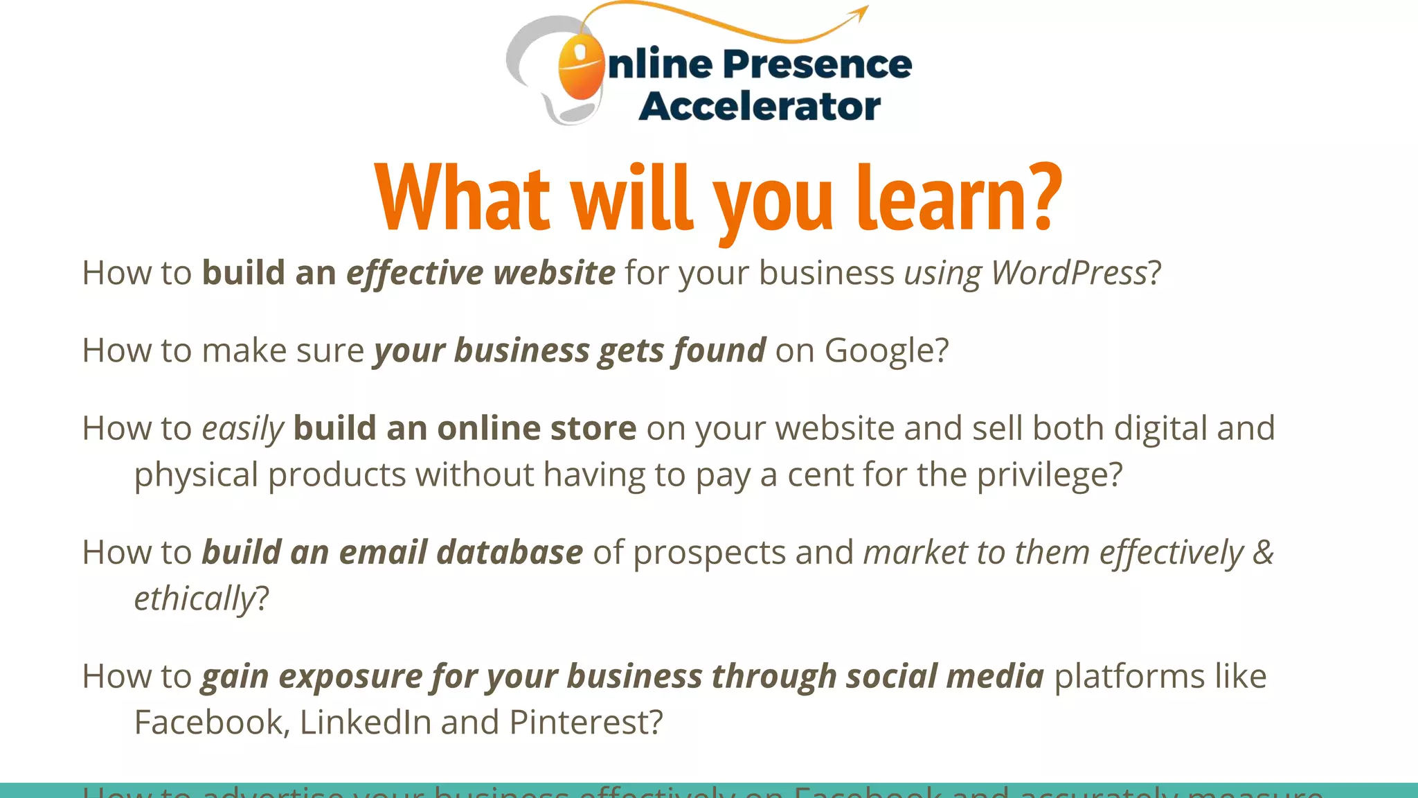 What will you learn?
How to build an effective website for your business using WordPress?
How to make sure your business gets found on Google?
How to easily build an online store on your website and sell both digital and
physical products without having to pay a cent for the privilege?
How to build an email database of prospects and market to them effectively &
ethically?
How to gain exposure for your business through social media platforms like
Facebook, LinkedIn and Pinterest?
 
