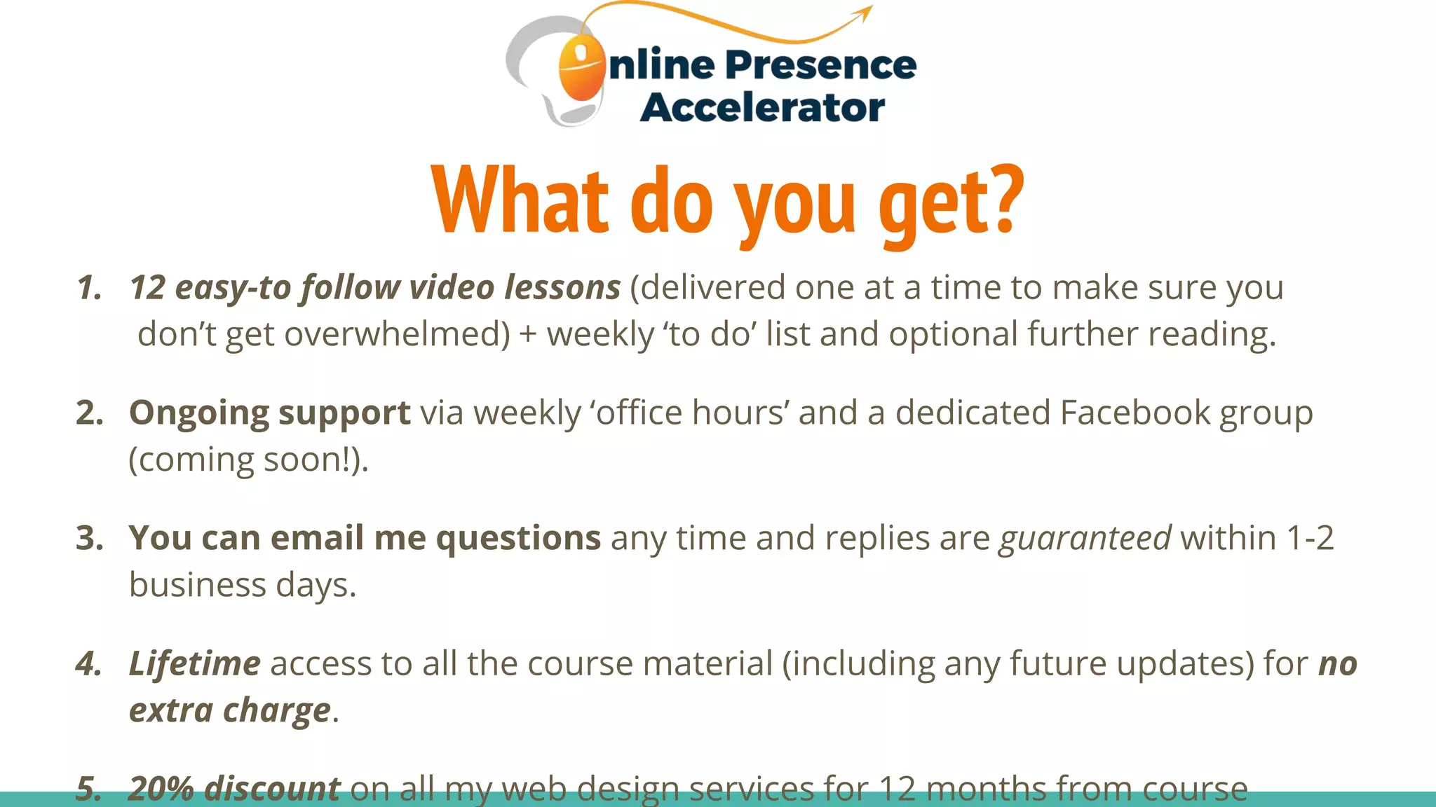 What do you get?
1. 12 easy-to follow video lessons (delivered one at a time to make sure you
don’t get overwhelmed) + weekly ‘to do’ list and optional further reading.
2. Ongoing support via weekly ‘office hours’ and a dedicated Facebook group
(coming soon!).
3. You can email me questions any time and replies are guaranteed within 1-2
business days.
4. Lifetime access to all the course material (including any future updates) for no
extra charge.
5. 20% discount on all my web design services for 12 months from course
 
