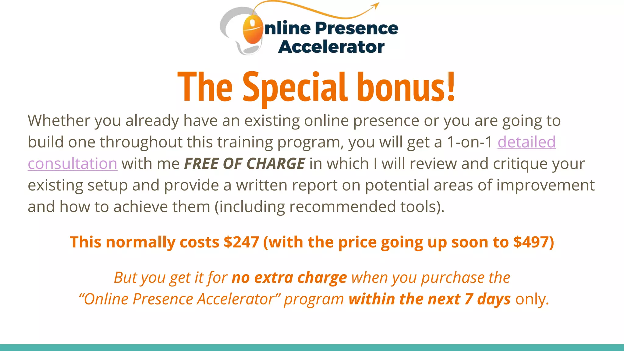 The Special bonus!
Whether you already have an existing online presence or you are going to
build one throughout this training program, you will get a 1-on-1 detailed
consultation with me FREE OF CHARGE in which I will review and critique your
existing setup and provide a written report on potential areas of improvement
and how to achieve them (including recommended tools).
This normally costs $247 (with the price going up soon to $497)
But you get it for no extra charge when you purchase the
“Online Presence Accelerator” program within the next 7 days only.
 