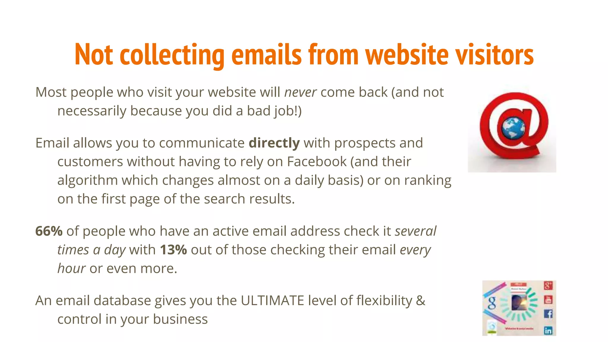 Not collecting emails from website visitors
Most people who visit your website will never come back (and not
necessarily because you did a bad job!)
Email allows you to communicate directly with prospects and
customers without having to rely on Facebook (and their
algorithm which changes almost on a daily basis) or on ranking
on the first page of the search results.
66% of people who have an active email address check it several
times a day with 13% out of those checking their email every
hour or even more.
An email database gives you the ULTIMATE level of flexibility &
control in your business
 