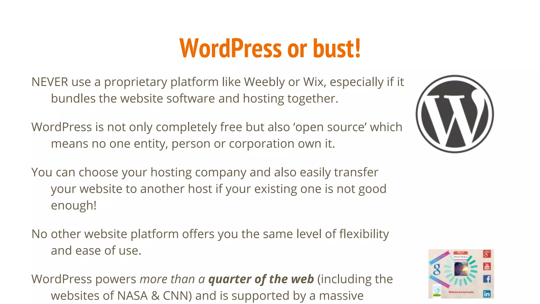 WordPress or bust!
NEVER use a proprietary platform like Weebly or Wix, especially if it
bundles the website software and hosting together.
WordPress is not only completely free but also ‘open source’ which
means no one entity, person or corporation own it.
You can choose your hosting company and also easily transfer
your website to another host if your existing one is not good
enough!
No other website platform offers you the same level of flexibility
and ease of use.
WordPress powers more than a quarter of the web (including the
websites of NASA & CNN) and is supported by a massive
 