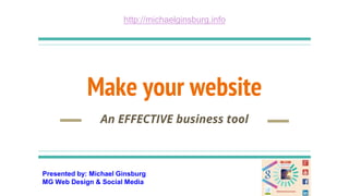 Presented by: Michael Ginsburg
MG Web Design & Social Media
http://michaelginsburg.info
Make your website
An EFFECTIVE business tool
 