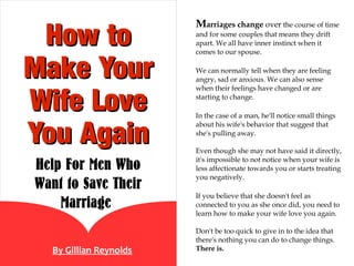 Marriages change over the course of time
 How to                 and for some couples that means they drift
                        apart. We all have inner instinct when it
                        comes to our spouse.


Make Your               We can normally tell when they are feeling
                        angry, sad or anxious. We can also sense


Wife Love
                        when their feelings have changed or are
                        starting to change.

                        In the case of a man, he'll notice small things


You Again
                        about his wife's behavior that suggest that
                        she's pulling away.

                        Even though she may not have said it directly,

Help For Men Who        it's impossible to not notice when your wife is
                        less affectionate towards you or starts treating
                        you negatively.
Want to Save Their
                        If you believe that she doesn't feel as
    Marriage            connected to you as she once did, you need to
                        learn how to make your wife love you again.

                        Don't be too quick to give in to the idea that
                        there's nothing you can do to change things.
  By Gillian Reynolds   There is.
 