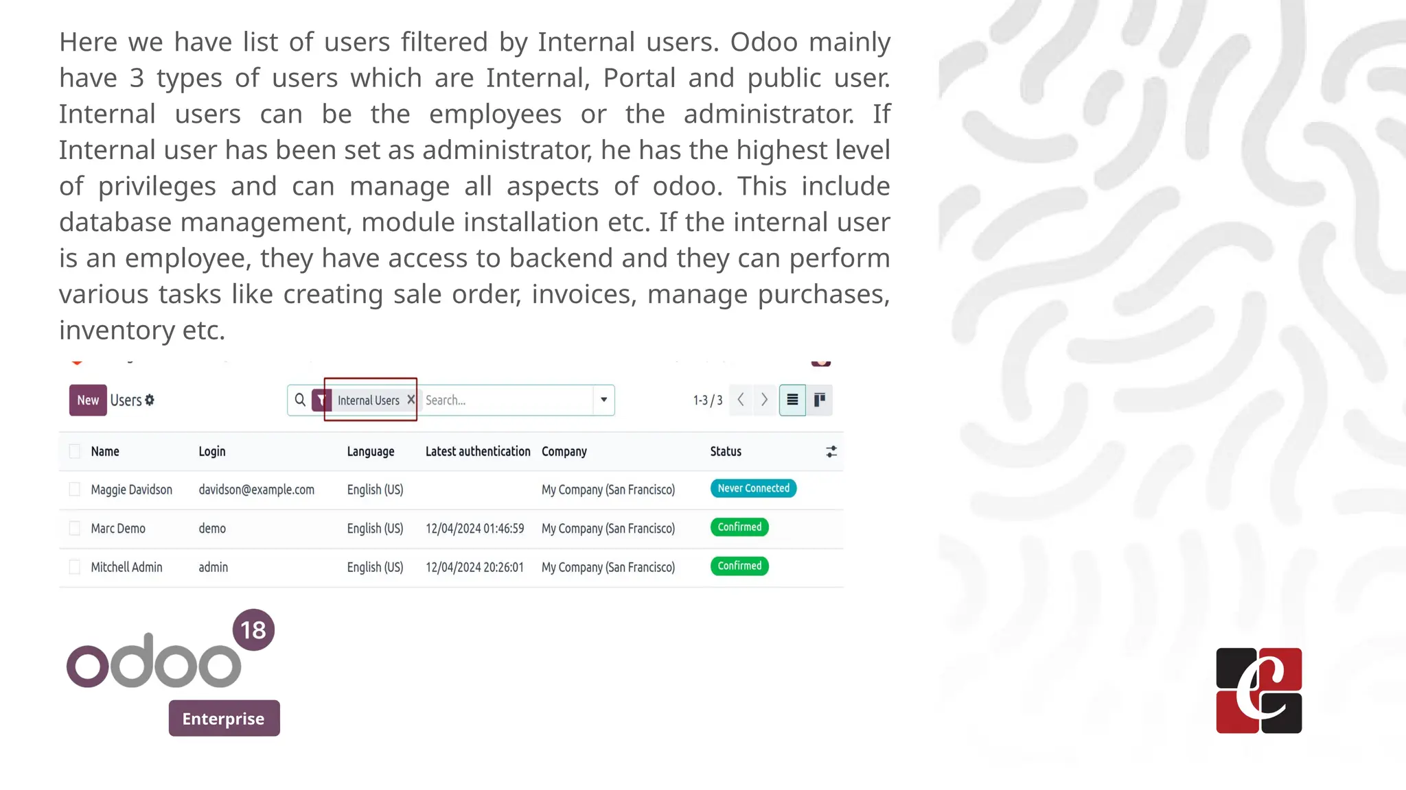 Enterprise
Here we have list of users filtered by Internal users. Odoo mainly
have 3 types of users which are Internal, Portal and public user.
Internal users can be the employees or the administrator. If
Internal user has been set as administrator, he has the highest level
of privileges and can manage all aspects of odoo. This include
database management, module installation etc. If the internal user
is an employee, they have access to backend and they can perform
various tasks like creating sale order, invoices, manage purchases,
inventory etc.
 