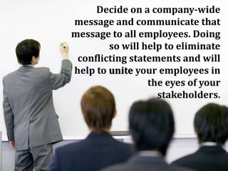 Decide on a company-wide
message and communicate that
message to all employees. Doing
so will help to eliminate
conflicting statements and will
help to unite your employees in
the eyes of your
stakeholders.
 