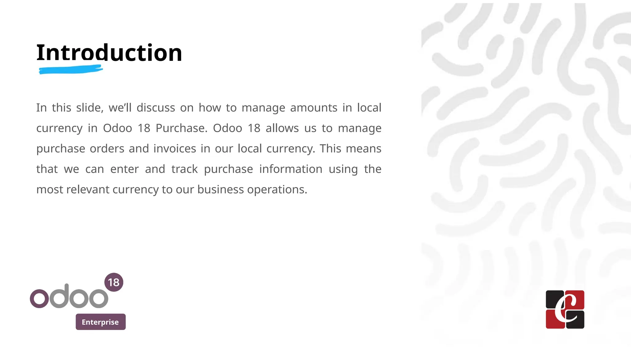 Enterprise
Introduction
In this slide, we’ll discuss on how to manage amounts in local
currency in Odoo 18 Purchase. Odoo 18 allows us to manage
purchase orders and invoices in our local currency. This means
that we can enter and track purchase information using the
most relevant currency to our business operations.
 