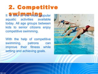 2. Competitive
swimmingIt is one of the most popular
aquatic activities available
today. All age groups between
kids to senior citizens enjoy
competitive swimming.
With the help of competitive
swimming, patrons can
improve their fitness while
setting and achieving goals.
 