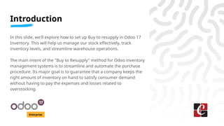 Introduction
Enterprise
In this slide, we'll explore how to set up Buy to resupply in Odoo 17
Inventory. This will help us...