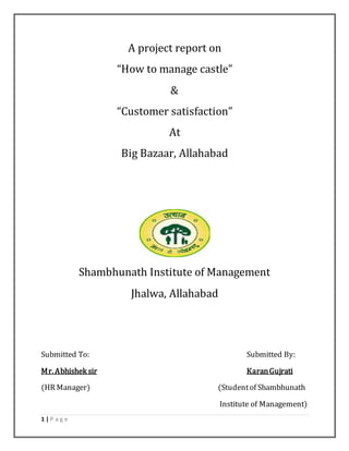 1 | P a g e
A project report on
“How to manage castle”
&
“Customer satisfaction”
At
Big Bazaar, Allahabad
Shambhunath Institute of Management
Jhalwa, Allahabad
Submitted To: Submitted By:
Mr. Abhishek sir KaranGujrati
(HR Manager) (Studentof Shambhunath
Institute of Management)
 