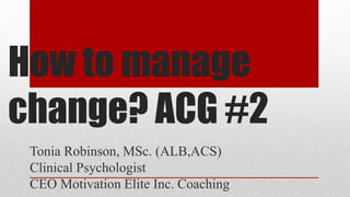 How to manage
change? ACG #2
Tonia Robinson, MSc. (ALB,ACS)
Clinical Psychologist
CEO Motivation Elite Inc. Coaching
 