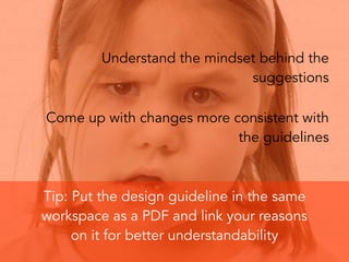 Understand the mindset behind the
suggestions
Come up with changes more consistent with
the guidelines
Tip: Put the design guideline in the same
workspace as a PDF and link your reasons
on it for better understandability
 