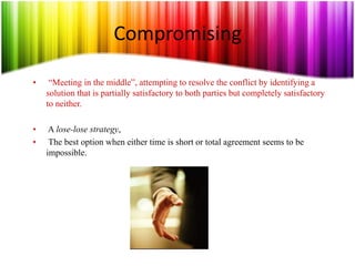 Compromising
• “Meeting in the middle”, attempting to resolve the conflict by identifying a
solution that is partially satisfactory to both parties but completely satisfactory
to neither.
• A lose-lose strategy,
• The best option when either time is short or total agreement seems to be
impossible.
 