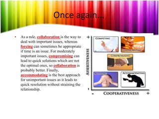 Once again...
• As a rule, collaboration is the way to
deal with important issues, whereas
forcing can sometimes be appropriate
if time is an issue. For moderately
important issues, compromising can
lead to quick solutions which are not
the optimal ones, so collaboration is
probably better. Finally,
accommodating is the best approach
for unimportant issues as it leads to
quick resolution without straining the
relationship.
 