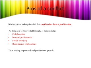 Pros of a conflict
It is important to keep in mind that conflict does have a positive side.
As long as it is resolved effectively, it can promote:
• Collaboration
• Increase performance
• Foster creativity
• Build deeper relationships
Thus leading to personal and professional growth.
 