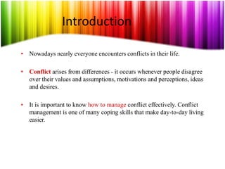 Introduction
• Nowadays nearly everyone encounters conflicts in their life.
• Conflict arises from differences - it occurs whenever people disagree
over their values and assumptions, motivations and perceptions, ideas
and desires.
• It is important to know how to manage conflict effectively. Conflict
management is one of many coping skills that make day-to-day living
easier.
 