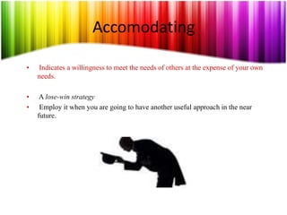 Accomodating
• Indicates a willingness to meet the needs of others at the expense of your own
needs.
• A lose-win strategy
• Employ it when you are going to have another useful approach in the near
future.
 
