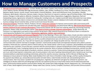 15 June 2014 © Ravinder Lohia (Email: ravilohia@yahoo.com) 1
How to Manage Customers and Prospects
1. Manage Customer & Prospect Database - (Create, Modify, Add, Delete, Update, View, Analyze, Classify, Categorize Data) (Name, Phone,
Email, Address, Gender, Birthday, Marriage Anniversary, Hobbies, Likes, Dislikes, Feedbacks (e.g. Praise, Problems, Queries, Requests, etc),
Behavior, Needs, Desires, Income, Assets, Family details, Friends & Relatives , Social and Professional circles, Occupation, Lifestyle,
Profession, Work details, Influencers, Decision makers, interests, Short term or Long term customer, Logs of Purchase Orders, Calls, Meetings,
Actions, Changes in order patterns, Referrals, Complaints, What Customers Value, Expectations, Suggestions, Responses, Paid and
Outstanding Invoices, Agreements, Schedule for making calls / sending mails, etc.). Update record with latest information but never delete.
Audit and update Customer data to remove errors and obsolete data. Analyze customer database to formulate and change or upgrade
business strategy. Secure Customer data, so that no one must misuse the same.
2. Know your Company, Processes, Policies, Products, Services. Know your customer to improve communication skills and increase profit.
Know exactly who your customers are and what they want. Know your Competitors and what he/she offering. Offer & Give Best Products,
Services, Solutions to your customers & prospects- Continuously Improve sale life cycle from ordering, delivering, and closing (invoicing,
payments). Always Under promise & Over deliver. Train Teams on how to manage customers and prospects - Assign Ownership. All
functions in an organization must work to help customer facing teams. Offer rewards (financial & non-financial) to team to motivate for
receiving positive feedbacks from customer. Be proactive, aggressive, realistic, open and honest.
3. Communicate with Prospects and Customers Regularly (Face to face Meetings / Phone calls / News Letters, Emails and other media). Keep
customers actively participating in your products/services. Do not over promote your products/services. Connect with your customers on
social media to share their appreciation (you can set this as public) and grievances (you can set this as private). Respond quickly to all
enquiries, complaints, praises, etc. If you will not respond, your competitor will. Always be polite and nice. Train team on how to
communicate with customer and how to manager customers. Communicate product faults and expected resolution time, before customer
complains. Know how your customers want to interact with you. Be a Good Listener. Listen to your customers. Setup feedback and escalation
channels for your customers. Ensure that your customers feel the communication is relevant and beneficial to them, bombarding customers
with unwanted calls / mails / marketing material can be counter-productive. Wish on festivals, birthdays & anniversaries, and also can offer
something special. Communicate details of products, solutions, services to customer. Timely communicate good and bad news to client to
win trust, and to have long term relationship. Lack of communication is the root of spoiling relationship with client. Sometime we must have
(intuition) ability to understand something instinctively, without the need for conscious reasoning. Confirm Minutes of Meeting / Key
takeaways at closure phase of meeting. Make simple feedback form with choice of Excellent, Good, Average, and Poor quality checkpoints.
For payment dues follow-ups, send professional but polite reminder letters, make friendly reminder calls and avoid being harsh in
communication. Ask if any reason / problem for not paying dues, negotiate, do settlement and agree for schedule for payments. Use
intelligence to decide credit limit and taking legal action for non-payment of dues as it may further lead to end of relationship with that
client. Continuously Improve positive communication (Verbal, Non-verbal (Tone, Body language, Volume, Appearance, etc.), and listening)
skills of Team, Avoid negative communication. Always make Clear, Concise, Correct, Complete, Courteous, and Concrete Communications.
 