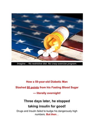 Imagine… No restrictive diet. No crazy exercise program.
How a 59-year-old Diabetic Man
Slashed ​80 points​ from his Fasting Blood Sugar
— literally overnight!
Three days later, he stopped
taking insulin for good!
Drugs and Insulin ​failed​ to budge his dangerously high
numbers. ​But then​…
 