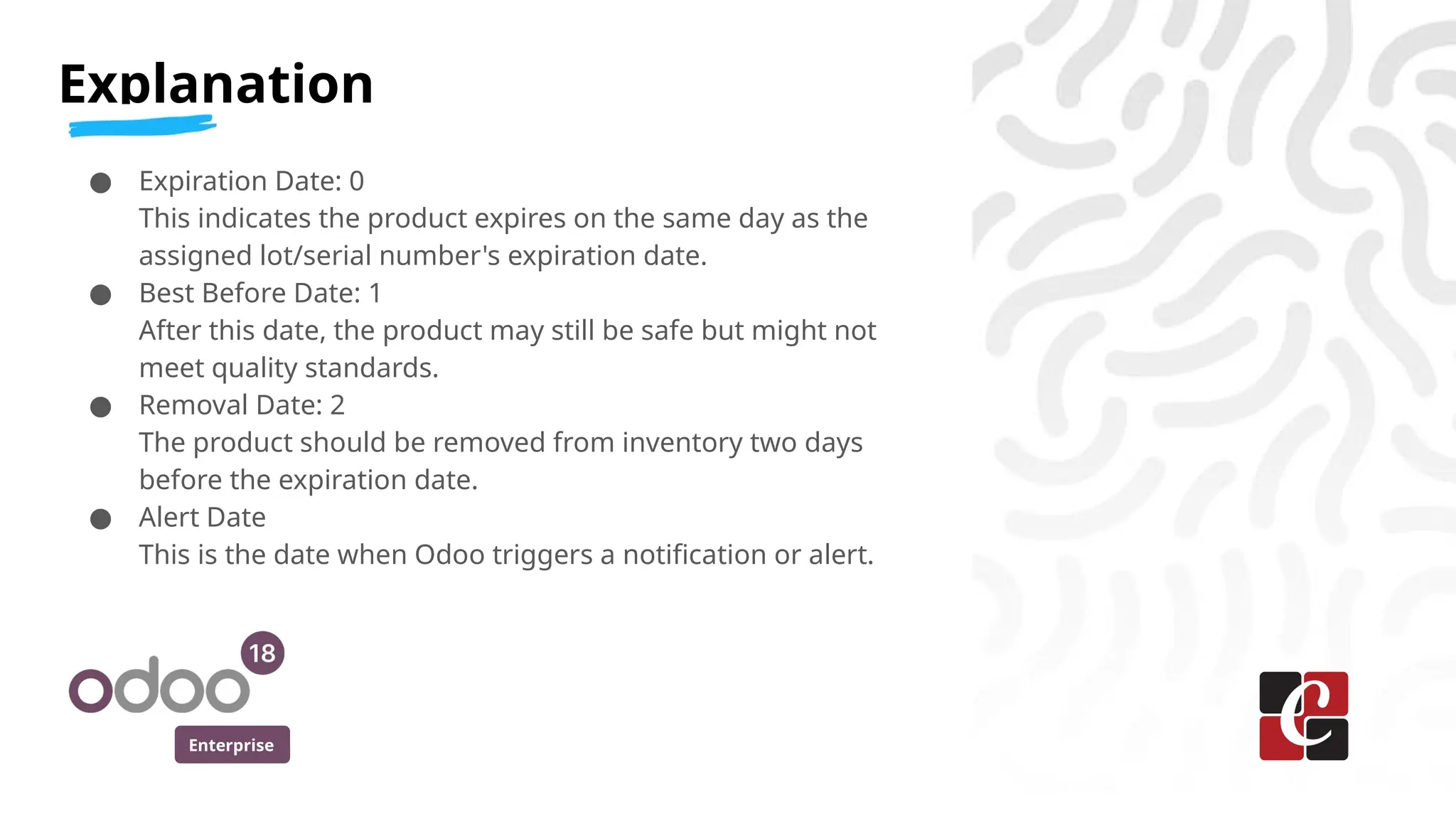Enterprise
● Expiration Date: 0
This indicates the product expires on the same day as the
assigned lot/serial number's expiration date.
● Best Before Date: 1
After this date, the product may still be safe but might not
meet quality standards.
● Removal Date: 2
The product should be removed from inventory two days
before the expiration date.
● Alert Date
This is the date when Odoo triggers a notification or alert.
Explanation
 
