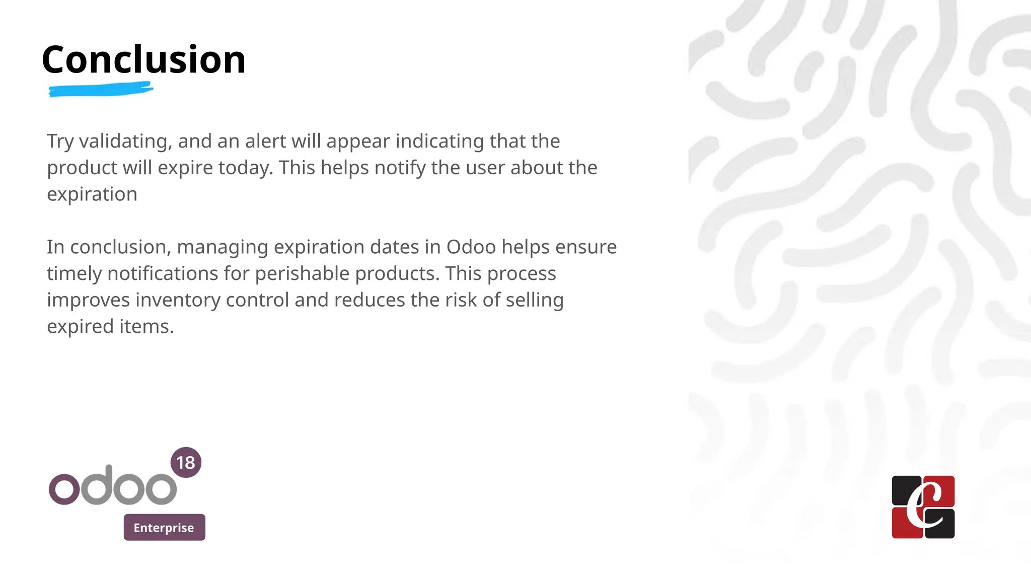 Enterprise
Try validating, and an alert will appear indicating that the
product will expire today. This helps notify the user about the
expiration
In conclusion, managing expiration dates in Odoo helps ensure
timely notifications for perishable products. This process
improves inventory control and reduces the risk of selling
expired items.
Conclusion
 