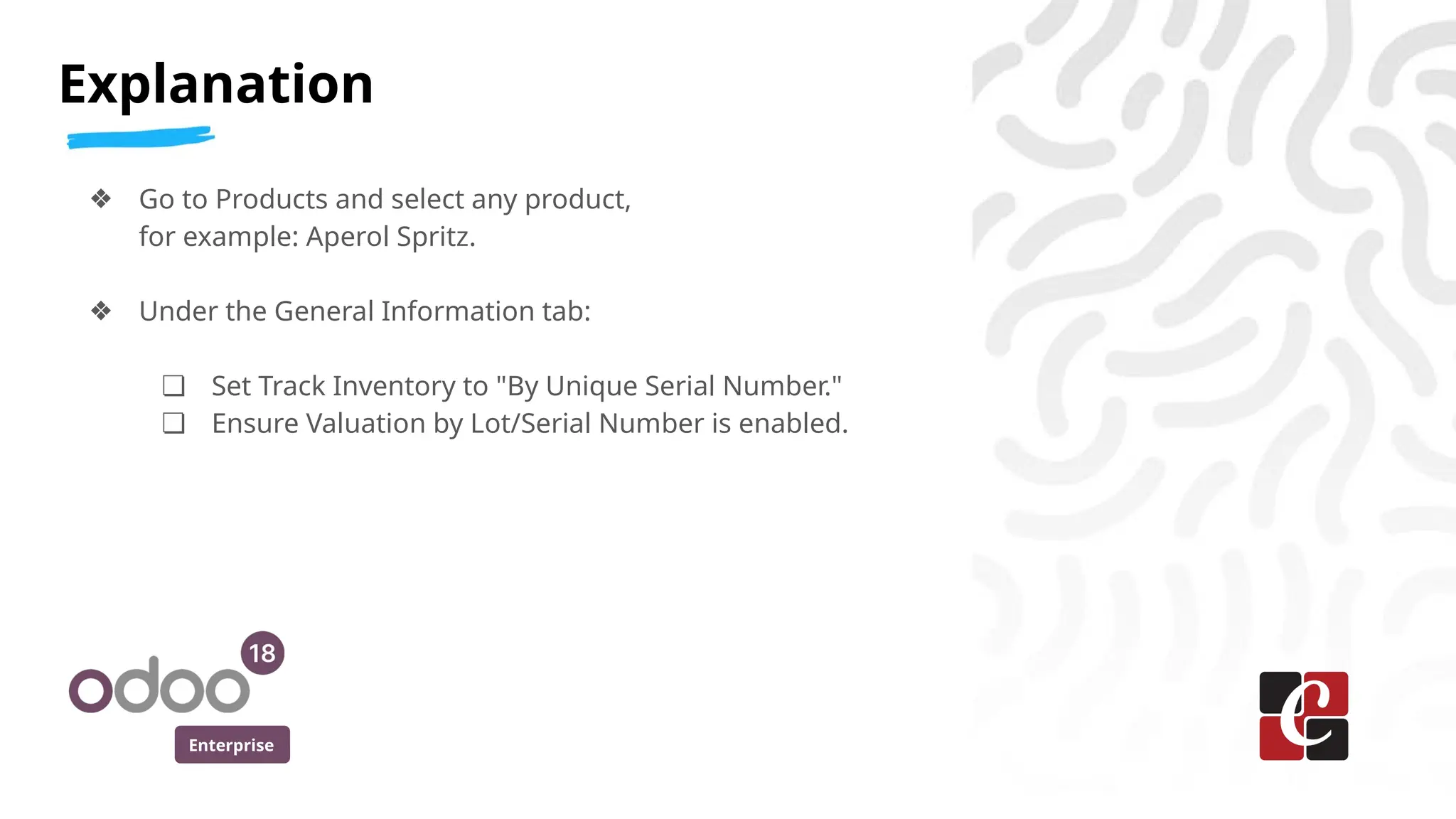 Enterprise
❖ Go to Products and select any product,
for example: Aperol Spritz.
❖ Under the General Information tab:
❏ Set Track Inventory to "By Unique Serial Number."
❏ Ensure Valuation by Lot/Serial Number is enabled.
Explanation
 