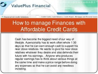 How to manage Finances with
  Affordable Credit Cards
Cash has become the biggest need of our way of
lifestyle. A personality has to work often whole 1 30
days so that he can earn enough cash to support his
near close relatives. He wants to give his near close
relatives whatever they desire and also defends their
future with his earnings. . Anyone who produces
regular earnings has to think about various things at
the same time and make a price range before doing
any expenses so that he can avoid any needless
investing.
 